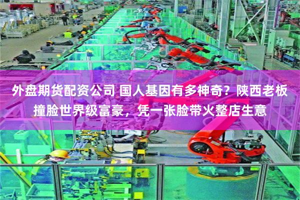 外盘期货配资公司 国人基因有多神奇？陕西老板撞脸世界级富豪，凭一张脸带火整店生意