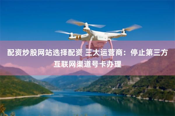 配资炒股网站选择配资 三大运营商：停止第三方互联网渠道号卡办理