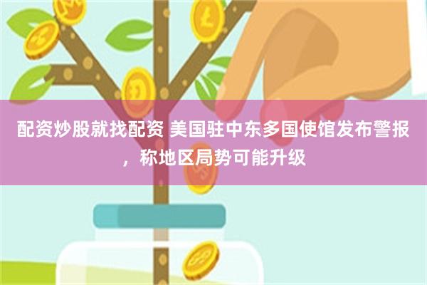 配资炒股就找配资 美国驻中东多国使馆发布警报，称地区局势可能升级