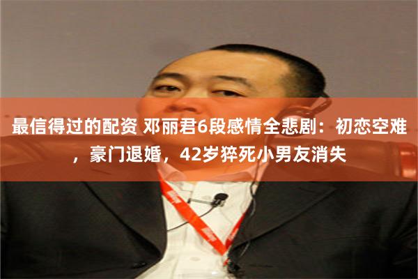 最信得过的配资 邓丽君6段感情全悲剧：初恋空难，豪门退婚，42岁猝死小男友消失