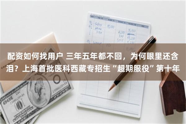 配资如何找用户 三年五年都不回，为何眼里还含泪？上海首批医科西藏专招生“超期服役”第十年