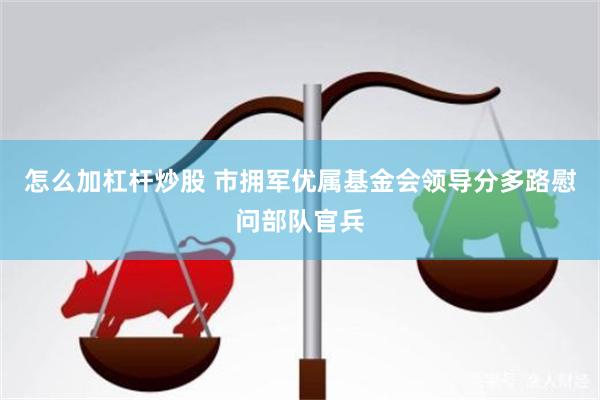 怎么加杠杆炒股 市拥军优属基金会领导分多路慰问部队官兵