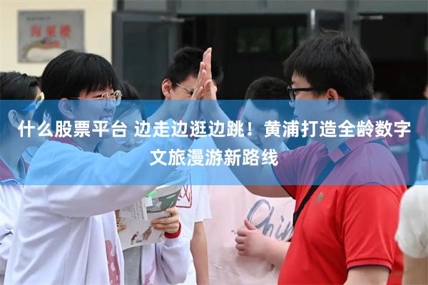 什么股票平台 边走边逛边跳！黄浦打造全龄数字文旅漫游新路线