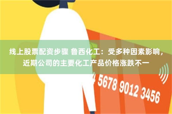 线上股票配资步骤 鲁西化工：受多种因素影响，近期公司的主要化工产品价格涨跌不一