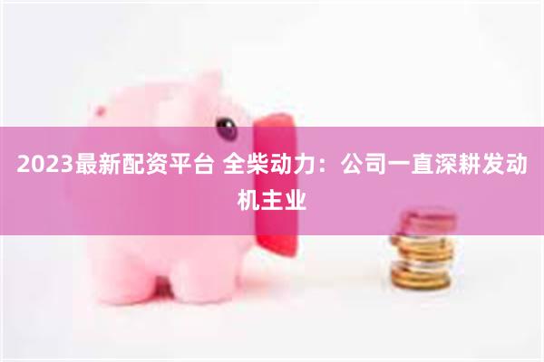2023最新配资平台 全柴动力：公司一直深耕发动机主业