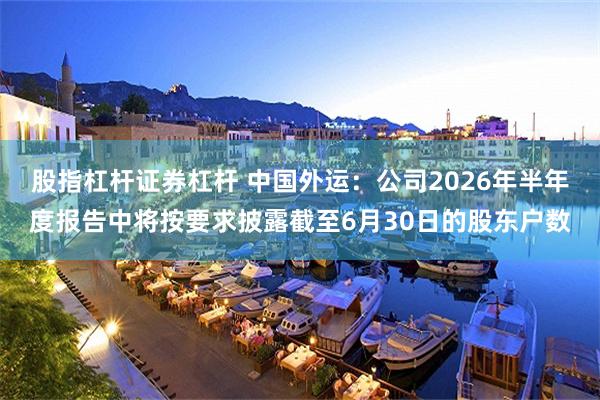 股指杠杆证券杠杆 中国外运：公司2026年半年度报告中将按要求披露截至6月30日的股东户数
