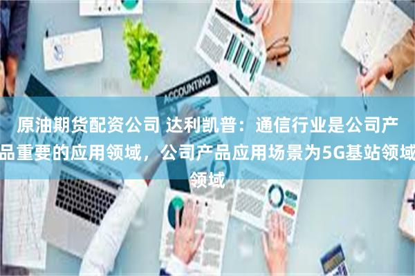 原油期货配资公司 达利凯普：通信行业是公司产品重要的应用领域，公司产品应用场景为5G基站领域