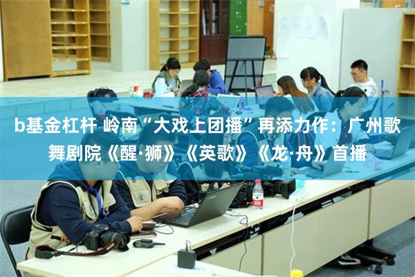 b基金杠杆 岭南“大戏上团播”再添力作：广州歌舞剧院《醒·狮》《英歌》《龙·舟》首播