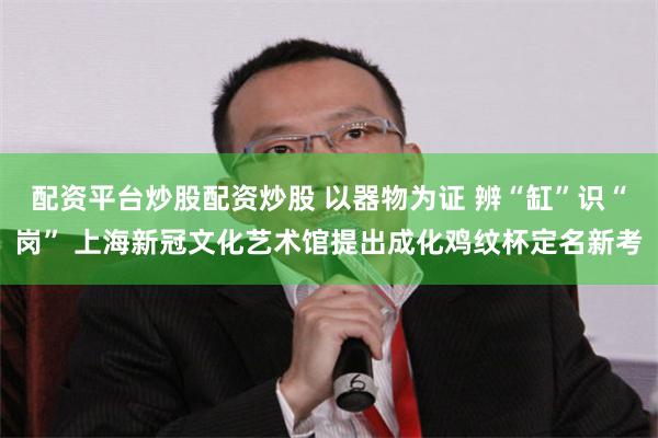 配资平台炒股配资炒股 以器物为证 辨“缸”识“岗” 上海新冠文化艺术馆提出成化鸡纹杯定名新考