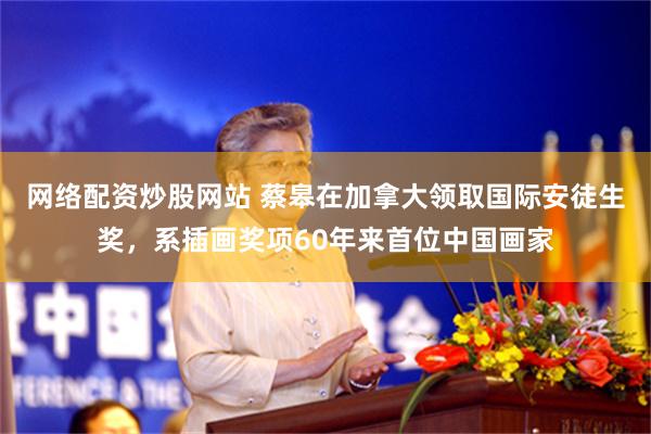 网络配资炒股网站 蔡皋在加拿大领取国际安徒生奖，系插画奖项60年来首位中国画家