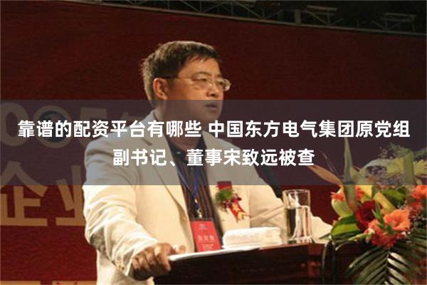 靠谱的配资平台有哪些 中国东方电气集团原党组副书记、董事宋致远被查