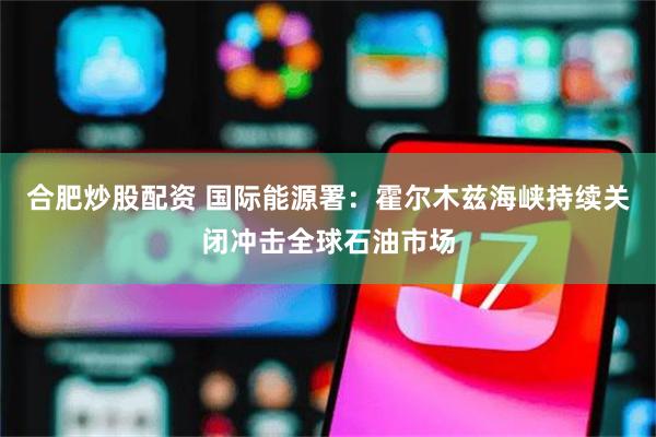 合肥炒股配资 国际能源署：霍尔木兹海峡持续关闭冲击全球石油市场