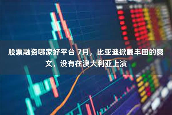 股票融资哪家好平台 7月，比亚迪掀翻丰田的爽文，没有在澳大利亚上演