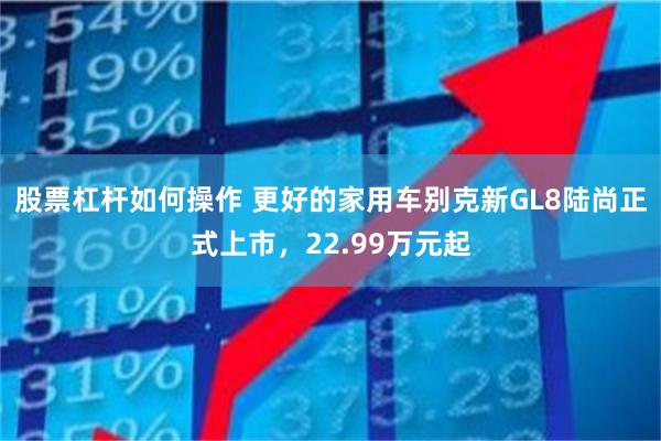 股票杠杆如何操作 更好的家用车别克新GL8陆尚正式上市，22.99万元起