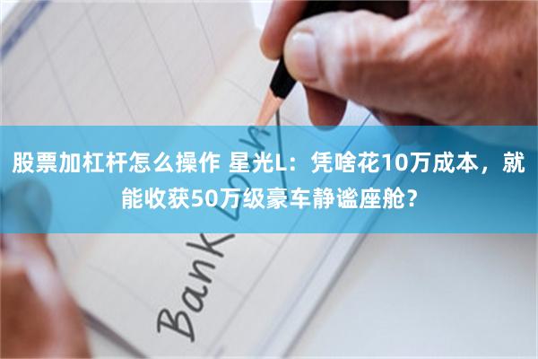 股票加杠杆怎么操作 星光L：凭啥花10万成本，就能收获50万级豪车静谧座舱？