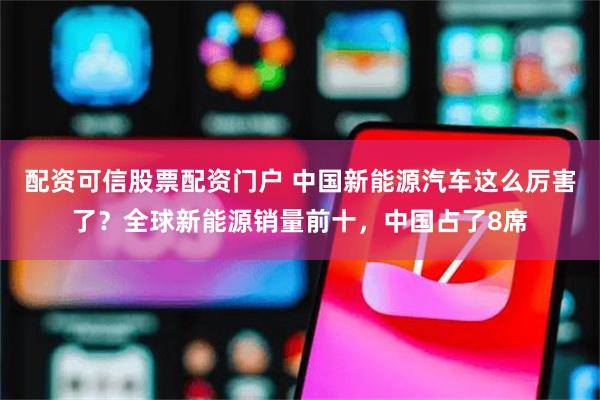 配资可信股票配资门户 中国新能源汽车这么厉害了？全球新能源销量前十，中国占了8席