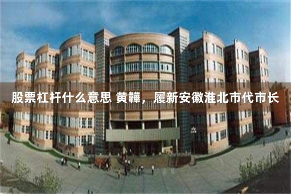 股票杠杆什么意思 黄韡，履新安徽淮北市代市长