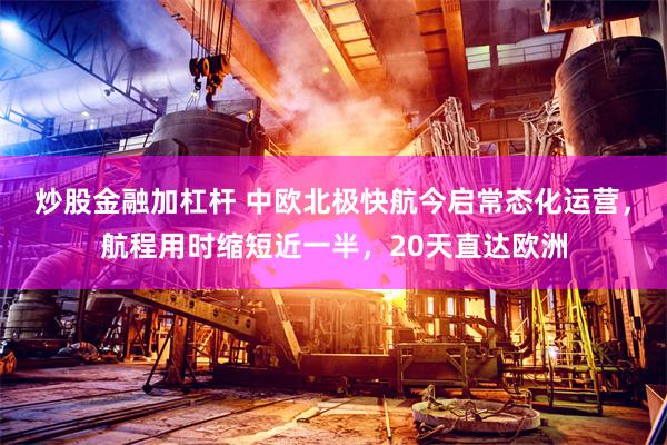 炒股金融加杠杆 中欧北极快航今启常态化运营,航程用时缩短近一半,20天直达欧洲