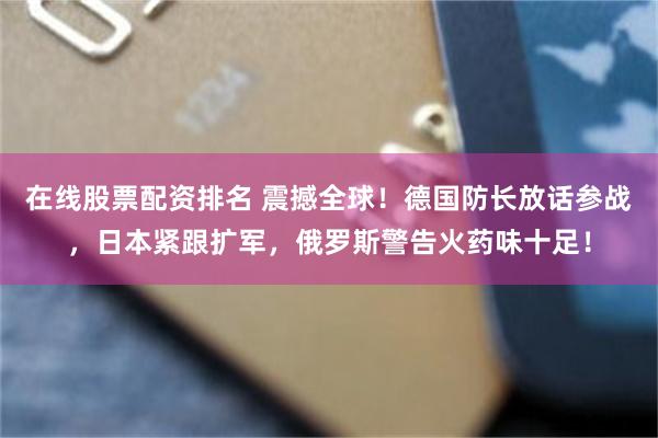 在线股票配资排名 震撼全球！德国防长放话参战，日本紧跟扩军，俄罗斯警告火药味十足！