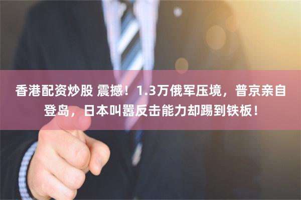 香港配资炒股 震撼！1.3万俄军压境，普京亲自登岛，日本叫嚣反击能力却踢到铁板！