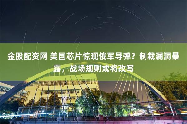金股配资网 美国芯片惊现俄军导弹？制裁漏洞暴露，战场规则或将改写