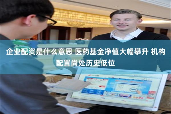 企业配资是什么意思 医药基金净值大幅攀升 机构配置尚处历史低位
