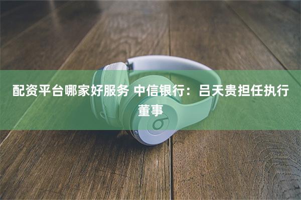 配资平台哪家好服务 中信银行：吕天贵担任执行董事