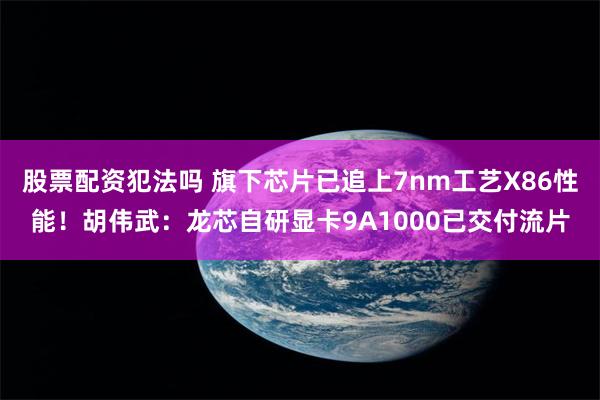 股票配资犯法吗 旗下芯片已追上7nm工艺X86性能！胡伟武：龙芯自研显卡9A1000已交付流片
