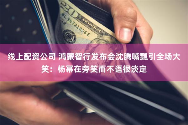 线上配资公司 鸿蒙智行发布会沈腾嘴瓢引全场大笑：杨幂在旁笑而不语很淡定