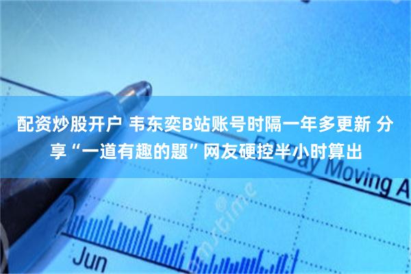配资炒股开户 韦东奕B站账号时隔一年多更新 分享“一道有趣的题”网友硬控半小时算出