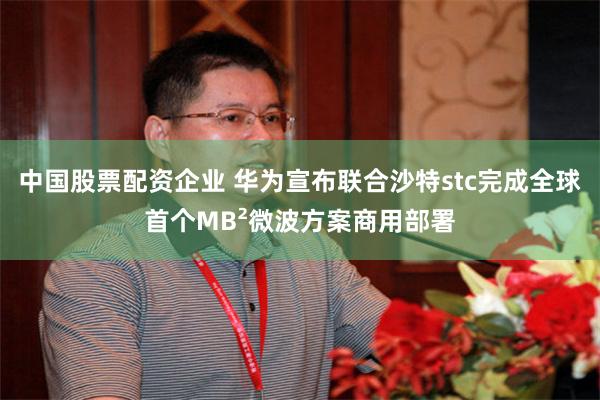 中国股票配资企业 华为宣布联合沙特stc完成全球首个MB²微波方案商用部署