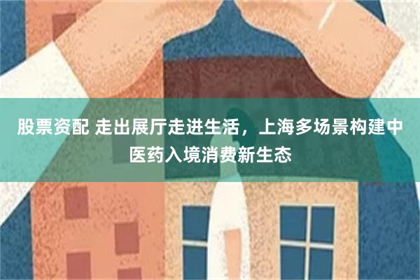 股票资配 走出展厅走进生活，上海多场景构建中医药入境消费新生态