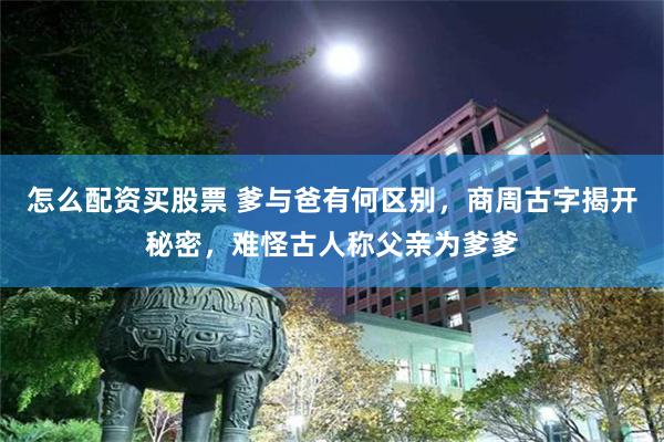 怎么配资买股票 爹与爸有何区别，商周古字揭开秘密，难怪古人称父亲为爹爹