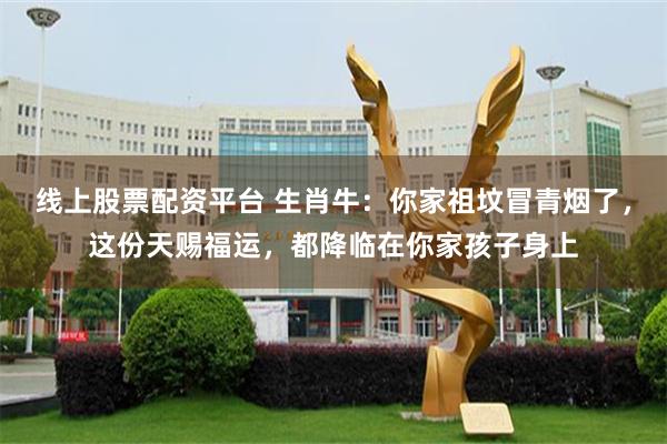 线上股票配资平台 生肖牛:你家祖坟冒青烟了,这份天赐福运,都降临在你家孩子身上