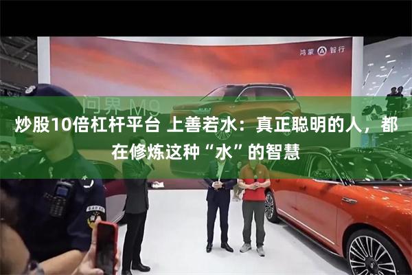 炒股10倍杠杆平台 上善若水：真正聪明的人，都在修炼这种“水”的智慧