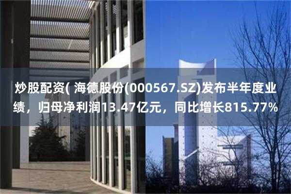 炒股配资( 海德股份(000567.SZ)发布半年度业绩，归母净利润13.47亿元，同比增长815.77%