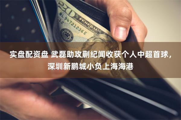 实盘配资盘 武磊助攻蒯纪闻收获个人中超首球，深圳新鹏城小负上海海港