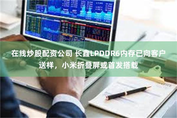 在线炒股配资公司 长鑫LPDDR6内存已向客户送样，小米折叠屏或首发搭载