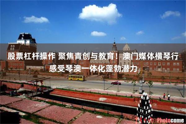 股票杠杆操作 聚焦青创与教育！澳门媒体横琴行感受琴澳一体化蓬勃潜力