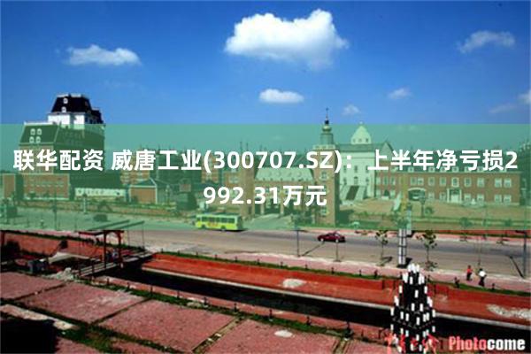 联华配资 威唐工业(300707.SZ)：上半年净亏损2992.31万元