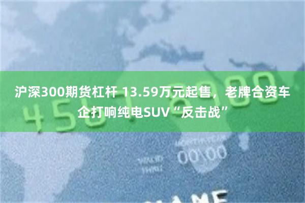 沪深300期货杠杆 13.59万元起售，老牌合资车企打响纯电SUV“反击战”