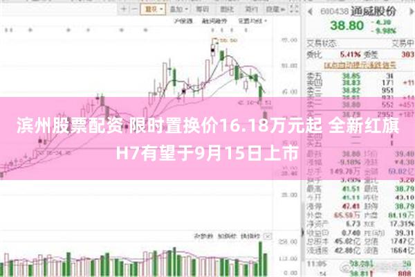 滨州股票配资 限时置换价16.18万元起 全新红旗H7有望于9月15日上市