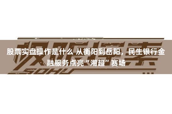 股票实盘操作是什么 从衡阳到岳阳，民生银行金融服务点亮“湘超”赛场