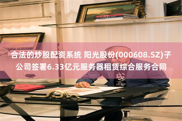 合法的炒股配资系统 阳光股份(000608.SZ)子公司签署6.33亿元服务器租赁综合服务合同