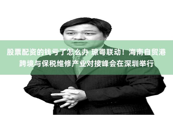 股票配资的钱亏了怎么办 琼粤联动！海南自贸港跨境与保税维修产业对接峰会在深圳举行