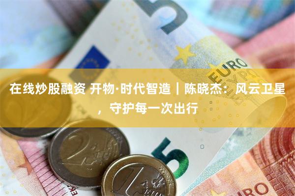 在线炒股融资 开物·时代智造｜陈晓杰：风云卫星，守护每一次出行