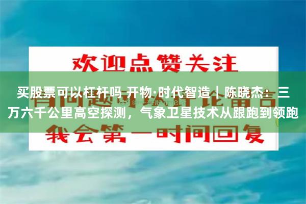 买股票可以杠杆吗 开物·时代智造｜陈晓杰：三万六千公里高空探测，气象卫星技术从跟跑到领跑
