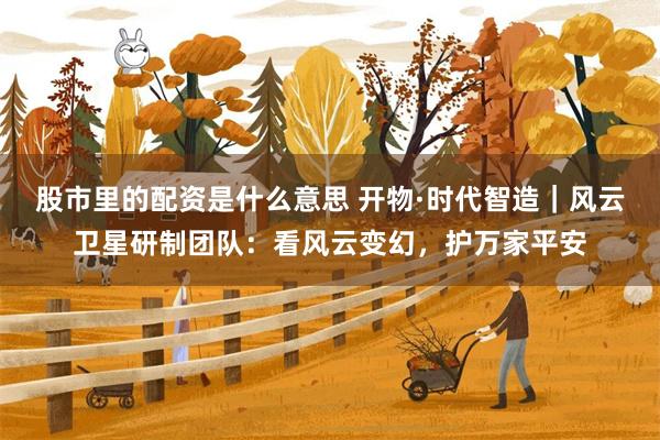 股市里的配资是什么意思 开物·时代智造｜风云卫星研制团队：看风云变幻，护万家平安