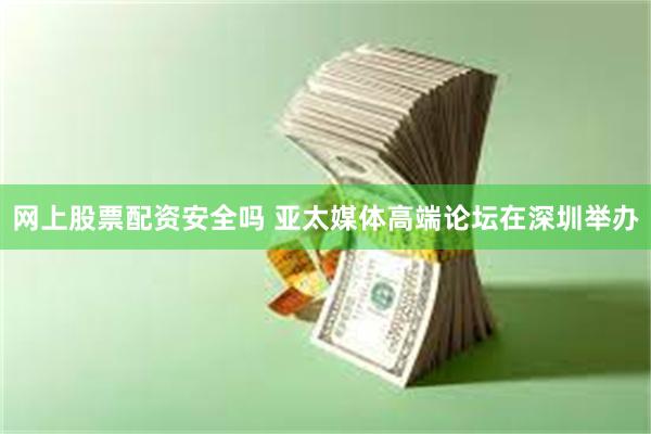 网上股票配资安全吗 亚太媒体高端论坛在深圳举办