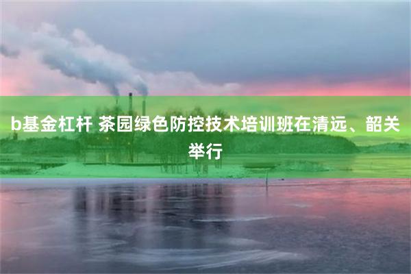 b基金杠杆 茶园绿色防控技术培训班在清远、韶关举行